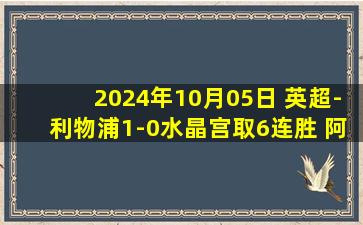 2024年10月05日 英超-利物浦1-0水晶宫取6连胜 阿利森伤退+屡次救险若塔破门